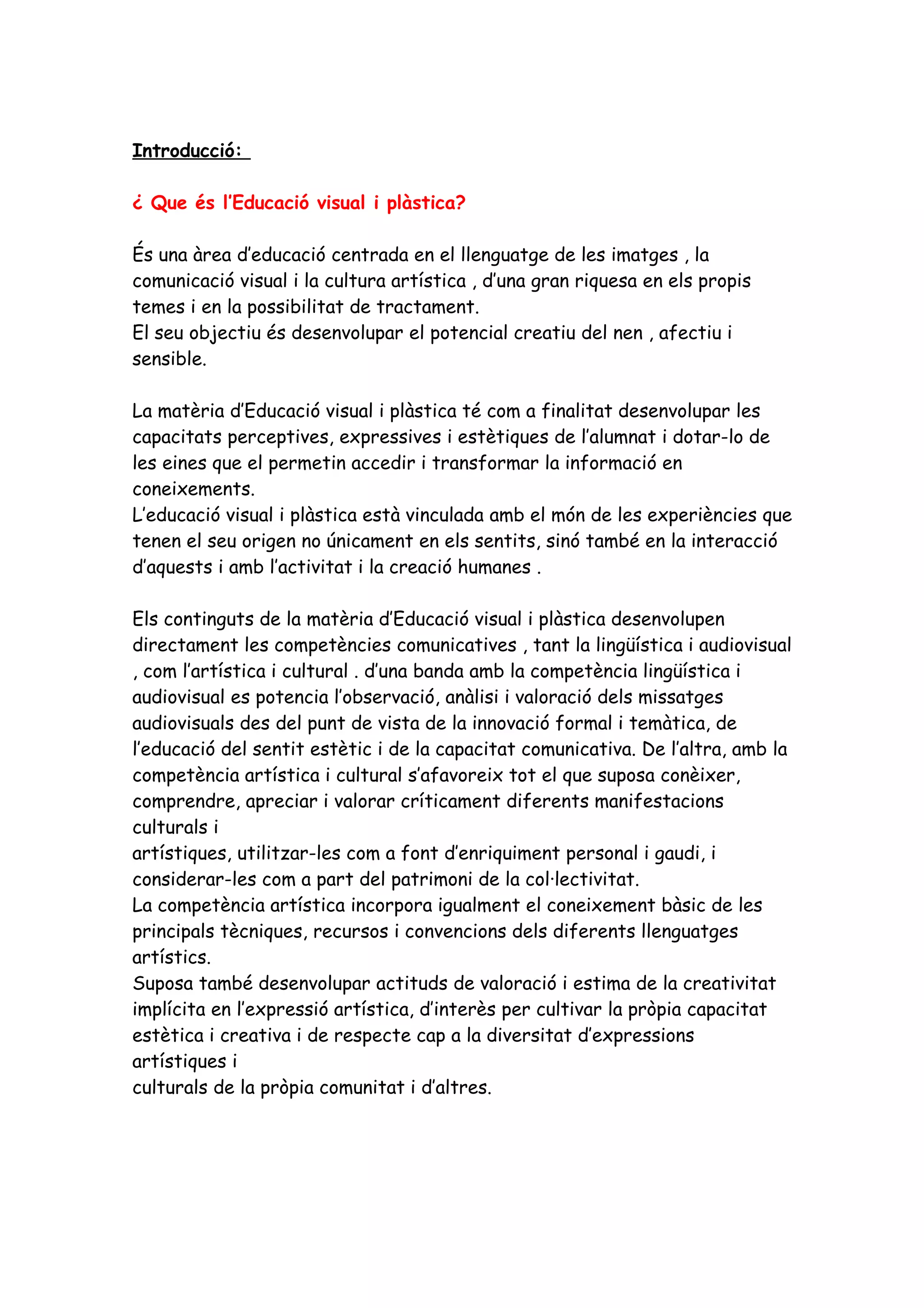 Introducció:

¿ Que és l’Educació visual i plàstica?

És una àrea d’educació centrada en el llenguatge de les imatges , la
comunicació visual i la cultura artística , d’una gran riquesa en els propis
temes i en la possibilitat de tractament.
El seu objectiu és desenvolupar el potencial creatiu del nen , afectiu i
sensible.

La matèria d’Educació visual i plàstica té com a finalitat desenvolupar les
capacitats perceptives, expressives i estètiques de l’alumnat i dotar-lo de
les eines que el permetin accedir i transformar la informació en
coneixements.
L’educació visual i plàstica està vinculada amb el món de les experiències que
tenen el seu origen no únicament en els sentits, sinó també en la interacció
d’aquests i amb l’activitat i la creació humanes .

Els continguts de la matèria d’Educació visual i plàstica desenvolupen
directament les competències comunicatives , tant la lingüística i audiovisual
, com l’artística i cultural . d’una banda amb la competència lingüística i
audiovisual es potencia l’observació, anàlisi i valoració dels missatges
audiovisuals des del punt de vista de la innovació formal i temàtica, de
l’educació del sentit estètic i de la capacitat comunicativa. De l’altra, amb la
competència artística i cultural s’afavoreix tot el que suposa conèixer,
comprendre, apreciar i valorar críticament diferents manifestacions
culturals i
artístiques, utilitzar-les com a font d’enriquiment personal i gaudi, i
considerar-les com a part del patrimoni de la col·lectivitat.
La competència artística incorpora igualment el coneixement bàsic de les
principals tècniques, recursos i convencions dels diferents llenguatges
artístics.
Suposa també desenvolupar actituds de valoració i estima de la creativitat
implícita en l’expressió artística, d’interès per cultivar la pròpia capacitat
estètica i creativa i de respecte cap a la diversitat d’expressions
artístiques i
culturals de la pròpia comunitat i d’altres.
 
