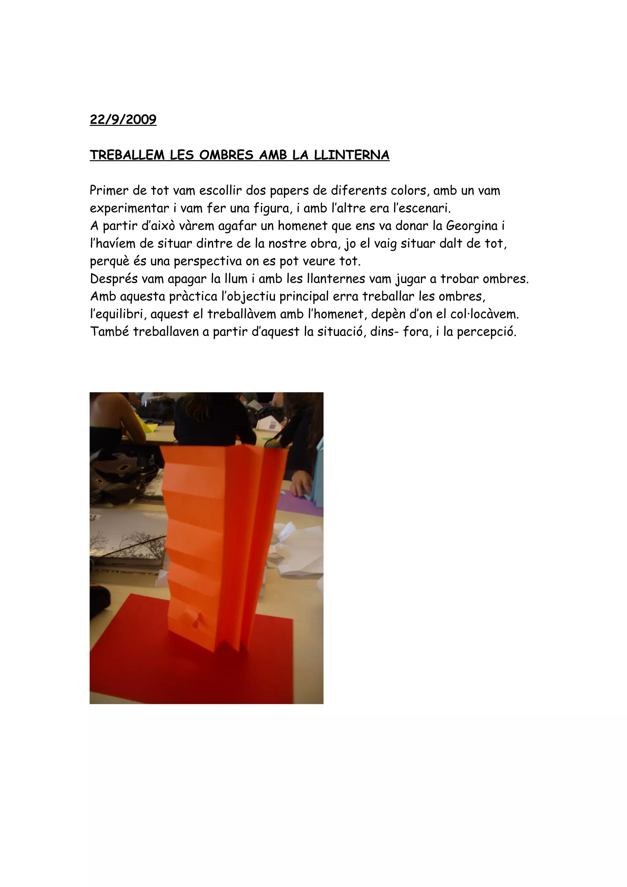 22/9/2009

TREBALLEM LES OMBRES AMB LA LLINTERNA

Primer de tot vam escollir dos papers de diferents colors, amb un vam
experimentar i vam fer una figura, i amb l’altre era l’escenari.
A partir d’això vàrem agafar un homenet que ens va donar la Georgina i
l’havíem de situar dintre de la nostre obra, jo el vaig situar dalt de tot,
perquè és una perspectiva on es pot veure tot.
Després vam apagar la llum i amb les llanternes vam jugar a trobar ombres.
Amb aquesta pràctica l’objectiu principal erra treballar les ombres,
l’equilibri, aquest el treballàvem amb l’homenet, depèn d’on el col·locàvem.
També treballaven a partir d’aquest la situació, dins- fora, i la percepció.
 