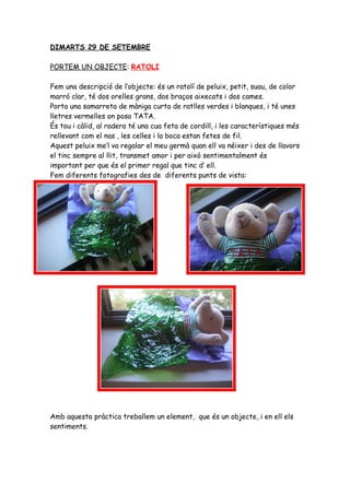 DIMARTS 29 DE SETEMBRE

PORTEM UN OBJECTE: RATOLI

Fem una descripció de l’objecte: és un ratolí de peluix, petit, suau, de color
marró clar, té dos orelles grans, dos braços aixecats i dos cames.
Porta una samarreta de màniga curta de ratlles verdes i blanques, i té unes
lletres vermelles on posa TATA.
És tou i càlid, al radera té una cua feta de cordill, i les característiques més
rellevant com el nas , les celles i la boca estan fetes de fil.
Aquest peluix me’l va regalar el meu germà quan ell va néixer i des de llavors
el tinc sempre al llit, transmet amor i per això sentimentalment és
important per que és el primer regal que tinc d’ ell.
Fem diferents fotografies des de diferents punts de vista:




Amb aquesta pràctica treballem un element, que és un objecte, i en ell els
sentiments.
 