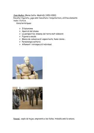 Joan Muñoz (Reina Sofia- Madrid) ( 1953-2001)
Escultor figuratiu, juga amb l’escultura i l’arquitectura, utilitza elements
reals i ficticis.
   Característiques:

         Il·lusionisme
         Aparició del drama
         La perspectiva: disseny del terra molt elaborat.
         Figures a escala
         Manca de comunicació: espais buits, llums clares...
         Personatges solitaris
         Aïllament i introspecció individual.




Penoné ; soplo de hojas, empremta a les fulles, treballa amb la natura.
 