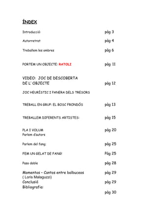 ÍNDEX

Introducció:                          pàg 3

Autorretrat                           pàg 4

Treballem les ombres                  pàg 6


PORTEM UN OBJECTE: RATOLI             pàg 11


VIDEO: JOC DE DESCOBERTA
DE L’ OBJECTE                         pàg 12

JOC HEURÍSTIC I PANERA DELS TRESORS


TREBALL EN GRUP: EL BOSC FRONDÓS      pàg 13


TREBALLEM DIFERENTS ARTISTES:         pàg 15


PLA I VOLUM                           pàg 20
Parlem d’autors

Parlem del fang;                      pàg 25

FEM UN GELAT DE FANG!                 Pàg 25

Paso doble                            pàg 28

Momentos – Cantos entre balbuceos     pàg 29
( Loris Malaguzzi)
Conclusió                             pàg 29
Bibliografia:
                                      pàg 30
 