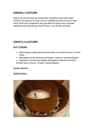 DIMECRES 7 D’OCTUBRE

Parlem de com han anat les exposicions, comentem el que hem volgut
reflectir en cada una de elles, com les treballaríem amb els nens, si hem
estat d’acord els components del grup alhora de posar-nos a treballar.
Comentem els materials que hem utilitzat i com els hem utilitzat.




DIMARTS 13 D’OCTUBRE

PLA I VOLUM:

   •  Construeixen volums amb diferents plans, es treballa l’encaix i el baix
      relleu.
   • Descomposició de caixes de cartró per a construir diverses figures.
   • Aquestes activitats van lligades als seguents referents artistics:
   Richard Serra, Oteiza , Picasso i Hundertwasser.

Parlem d’autors:

Richard Serra:
 
