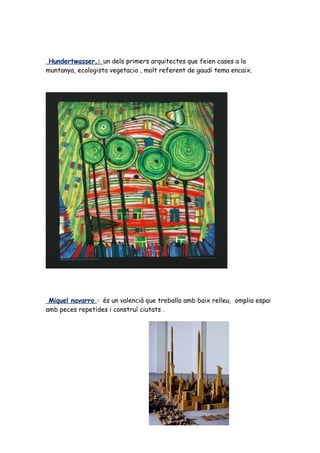 Hundertwasser,: un dels primers arquitectes que feien cases a la
muntanya, ecologista vegetacio , molt referent de gaudi tema encaix.




 Miquel navarro : és un valencià que treballa amb baix relleu, omplia espai
amb peces repetides i construí ciutats .
 