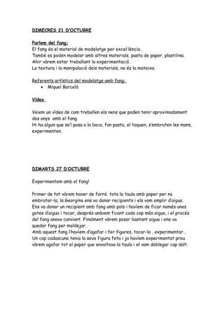 DIMECRES 21 D’OCTUBRE

Parlem del fang;
El fang és el material de modelatge per excel·lència .
També es poden modelar amb altres materials, pasta de paper, plastilina.
Ahir vàrem estar treballant la experimentació.
La textura i la manipulació dels materials, no és la mateixa.

Referents artístics del modelatge amb fang:
   • Miquel Barceló

Vídeo

Veiem un vídeo de com treballen els nens que poden tenir aproximadament
dos anys amb el fang.
Hi ha algun que se’l posa a la boca, fan pasta, el toquen, s’embruten les mans,
experimenten.




DIMARTS 27 D’OCTUBRE

Experimentem amb el fang!

Primer de tot vàrem haver de forrá tota la taula amb paper per no
embrutar-la, la Georgina ens va donar recipients i els vam omplir d’aigua.
Ens va donar un recipient amb fang amb pols i havíem de ficar només unes
gotes d’aigua i tocar, després anàvem ficant cada cop més aigua, i el procés
del fang anava canviant. Finalment vàrem posar bastant aigua i ens va
quedar fang per moldejar.
Amb aquest fang l’havíem d’agafar i fer figures, tocar-lo , experimentar...
Un cop cadascuna tenia la seva figura feta i ja havíem experimentat prou
vàrem agafar tot el paper que envoltava la taula i el vam doblegar cap dalt.
 
