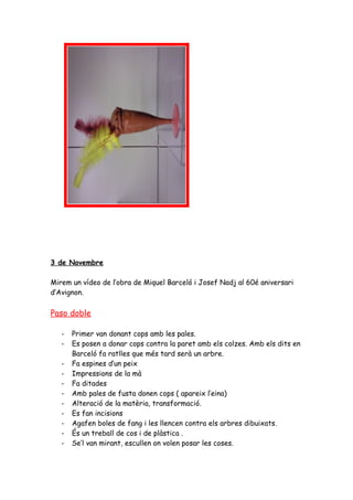 3 de Novembre

Mirem un vídeo de l’obra de Miquel Barceló i Josef Nadj al 60é aniversari
d’Avignon.

Paso doble

   -   Primer van donant cops amb les pales.
   -   Es posen a donar cops contra la paret amb els colzes. Amb els dits en
       Barceló fa ratlles que més tard serà un arbre.
   -   Fa espines d’un peix
   -   Impressions de la mà
   -   Fa ditades
   -   Amb pales de fusta donen cops ( apareix l’eina)
   -   Alteració de la matèria, transformació.
   -   Es fan incisions
   -   Agafen boles de fang i les llencen contra els arbres dibuixats.
   -   És un treball de cos i de plàstica .
   -   Se’l van mirant, escullen on volen posar les coses.
 