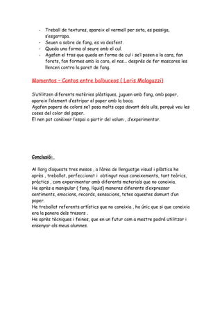 -   Treball de textures, apareix el vermell per sota, es pessiga,
       s’esgarrapa.
   -   Seuen a sobre de fang, es va desfent.
   -   Queda una forma al seure amb el cul.
   -   Agafen el tros que queda en forma de cul i se’l posen a la cara, fan
       forats, fan formes amb la cara, el nas... després de fer mascares les
       llencen contra la paret de fang.

Momentos – Cantos entre balbuceos ( Loris Malaguzzi)

S’utilitzen diferents matèries plàstiques, juguen amb fang, amb paper,
apareix l’element d’estripar el paper amb la boca.
Agafen papers de colors se’l posa molts cops davant dels ulls, perquè veu les
coses del color del paper.
El nen pot conèixer l’espai a partir del volum , d’experimentar.




Conclusió:

Al llarg d’aquests tres mesos , a l’àrea de llenguatge visual i plàstica he
après , treballat, perfeccionat i obtingut nous coneixements, tant teòrics,
pràctics , com experimentar amb diferents materials que no coneixia.
He après a manipular ( fang, líquid) maneres diferents d’expressar
sentiments, emocions, records, sensacions, totes aquestes damunt d’un
paper.
He treballat referents artístics que no coneixia , ho únic que si que coneixia
era la panera dels tresors .
He après tècniques i feines, que en un futur com a mestre podré utilitzar i
ensenyar als meus alumnes.
 