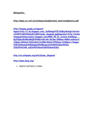 Bibliografia:



http://www.csi-csif.es/catalunya/modules/mod_ense/visualplastica.pdf



http://images.google.es/imgres?
imgurl=http://1.bp.blogspot.com/_SU0k4zgiHTE/Si2ByyWybqI/AAAAA
AAABTI/hG3il4m6udI/s400/sandy_skoglund.jpg&imgrefurl=http://asthe
timegoesintheactualart.blogspot.com/2009_06_01_archive.html&usg=__
0pJhQGu3Eo9Bss8kQFl4fWKrVS0=&h=301&w=380&sz=40&hl=es&start=
12&um=1&tbnid=7nICxSL611UYGM:&tbnh=97&tbnw=123&prev=/images
%3Fq%3Dsandy%2Bskoglund%2Bbiografia%26hl%3Des%26rlz
%3D1R2ACAW_esES343%26sa%3DN%26um%3D1



http://es.wikipedia.org/wiki/Sandy_Skoglund

http://www.mocp.org/

    Apunts realitzats a classe.
 