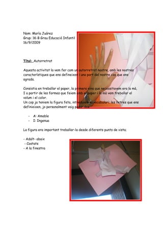 Nom: María Juárez
Grup: 1K-B Grau Educació Infantil
16/9/2009




Títol: Autorretrat

Aquesta activitat la vem fer com un autorretrat nostre, amb les nostres
característiques que ens defineixen i una part del nostre cos que ens
agrada.

Consistia en treballar el paper, la primera eina que necessitavem era la mà,
I a partir de les formes que feiem amb el paper i la mà vem treballar el
volum i el color.
Un cop ja teniem la figura feta, introduiem el vocabulari; les lletres que ens
definieixen, jo personalment vaig posar dos:

   -   A: Amable
   -   I: Ingenua

La figura era important treballar-la desde diferents punts de vista;

- Adalt- abaix
 - Costats
- A la finestra
 
