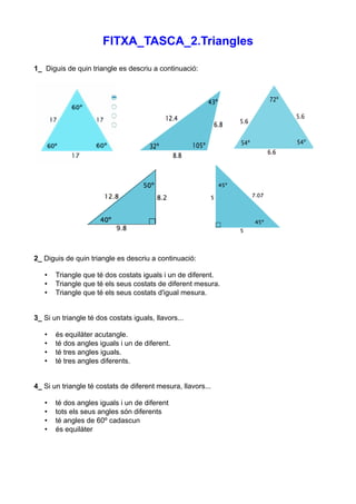 FITXA_TASCA_2.Triangles

1_ Diguis de quin triangle es descriu a continuació:




2_ Diguis de quin triangle es descriu a continuació:

   •   Triangle que té dos costats iguals i un de diferent.
   •   Triangle que té els seus costats de diferent mesura.
   •   Triangle que té els seus costats d'igual mesura.


3_ Si un triangle té dos costats iguals, llavors...

   •   és equilàter acutangle.
   •   té dos angles iguals i un de diferent.
   •   té tres angles iguals.
   •   té tres angles diferents.


4_ Si un triangle té costats de diferent mesura, llavors...

   •   té dos angles iguals i un de diferent
   •   tots els seus angles són diferents
   •   té angles de 60º cadascun
   •   és equilàter
 