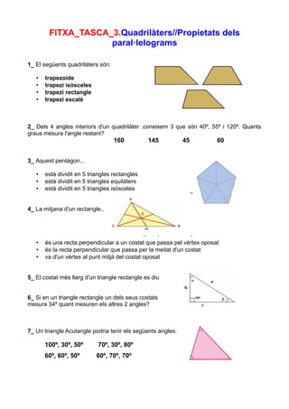 FITXA_TASCA_3.Quadrilàters//Propietats dels
                    paral·lelograms

1_ El següents quadrilàters són:

   •   trapezoide
   •   trapezi isòsceles
   •   trapezi rectangle
   •   trapezi escalè



2_ Dels 4 angles interiors d'un quadrilàter ,coneixem 3 que són 40º, 55º i 120º. Quants
graus mesura l'angle restant?
                                   160          145          45         60


3_ Aquest pentàgon...

   •   està dividit en 5 triangles rectangles
   •   està dividit en 5 triangles equilàters
   •   està dividit en 5 triangles isòsceles


4_ La mitjana d'un rectangle..




   •   és una recta perpendicular a un costat que passa pel vèrtex oposat
   •   és la recta perpendicular que passa per la meitat d'un costat
   •   va d'un vèrtex al punt mitjà del costat oposat


5_ El costat més llarg d'un triangle rectangle es diu


6_ Si en un triangle rectangle un dels seus costats
mesura 34º quant mesuren els altres 2 angles?



7_ Un triangle Acutangle podria tenir els següents angles:

       100º, 30º, 50º       70º, 30º, 80º
       60º, 60º, 50º        60º, 70º, 70º
 
