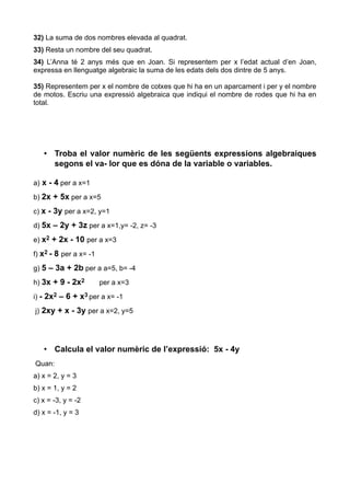 32) La suma de dos nombres elevada al quadrat.
33) Resta un nombre del seu quadrat.
34) L’Anna té 2 anys més que en Joan. Si representem per x l’edat actual d’en Joan,
expressa en llenguatge algebraic la suma de les edats dels dos dintre de 5 anys.

35) Representem per x el nombre de cotxes que hi ha en un aparcament i per y el nombre
de motos. Escriu una expressió algebraica que indiqui el nombre de rodes que hi ha en
total.




   • Troba el valor numèric de les següents expressions algebraiques
     segons el va- lor que es dóna de la variable o variables.

a) x - 4 per a x=1

b) 2x + 5x per a x=5

c) x - 3y per a x=2, y=1

d) 5x – 2y + 3z per a x=1,y= -2, z= -3

e) x2 + 2x - 10 per a x=3

f) x2 - 8 per a x= -1

g) 5 – 3a + 2b per a a=5, b= -4

h) 3x + 9 - 2x2         per a x=3

i) - 2x2 – 6 + x3 per a x= -1

j) 2xy + x - 3y per a x=2, y=5




   • Calcula el valor numèric de l’expressió: 5x - 4y
Quan:
a) x = 2, y = 3
b) x = 1, y = 2
c) x = -3, y = -2
d) x = -1, y = 3
 