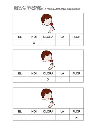 DIGUES LA FRASE SENCERA.
TORNA A DIR LA FRASE SENSE LA PARAULA MARCADA. COM QUEDA?

EL

NOI

OLORA

LA

FLOR

OLORA

LA

FLOR

LA

FLOR

X

EL

NOI

X

EL

NOI

OLORA

X

 
