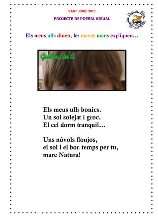 SANT JORDI 2010

            PROJECTE DE POESIA VISUAL



Els meus ulls diuen, les meves mans expliquen...




       Els meus ulls bonics.
       Un sol solejat i groc.
       El cel dorm tranquil...

       Uns núvols flonjos,
       el sol i el bon temps per tu,
       mare Natura!
 