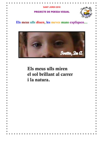 SANT JORDI 2010

            PROJECTE DE POESIA VISUAL



Els meus ulls diuen, les meves mans expliquen...




       Els meus ulls miren
       el sol brillant al carrer
       i la natura.
 