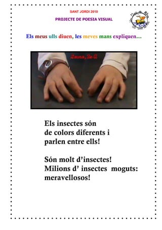 SANT JORDI 2010

            PROJECTE DE POESIA VISUAL



Els meus ulls diuen, les meves mans expliquen...




       Els insectes són
       de colors diferents i
       parlen entre ells!

       Són molt d’insectes!
       Milions d’ insectes moguts:
       meravellosos!
 