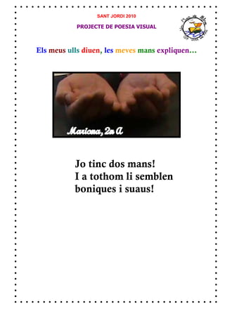 SANT JORDI 2010

            PROJECTE DE POESIA VISUAL



Els meus ulls diuen, les meves mans expliquen...




           Jo tinc dos mans!
           I a tothom li semblen
           boniques i suaus!
 