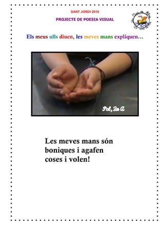 SANT JORDI 2010

            PROJECTE DE POESIA VISUAL



Els meus ulls diuen, les meves mans expliquen...




       Les meves mans són
       boniques i agafen
       coses i volen!
 