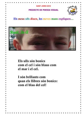 SANT JORDI 2010

            PROJECTE DE POESIA VISUAL



Els meus ulls diuen, les meves mans expliquen...




   Els ulls són bonics
   com el cel i són blaus com
   el mar i el cel.

   I són brillants com
   quan els llibres són bonics:
   com el blau del cel!
 