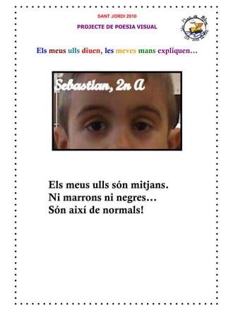 SANT JORDI 2010

            PROJECTE DE POESIA VISUAL



Els meus ulls diuen, les meves mans expliquen...




   Els meus ulls són mitjans.
   Ni marrons ni negres...
   Són així de normals!
 