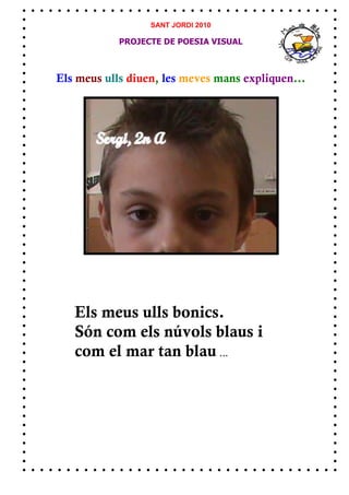 SANT JORDI 2010

            PROJECTE DE POESIA VISUAL



Els meus ulls diuen, les meves mans expliquen...




   Els meus ulls bonics.
   Són com els núvols blaus i
   com el mar tan blau ...
 