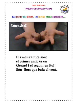 SANT JORDI 2010

            PROJECTE DE POESIA VISUAL



Els meus ulls diuen, les meves mans expliquen...




   Els meus amics són:
   el primer amic és en
   Gerard i el segon, en Pol!
   Són flors que bufa el vent.
 