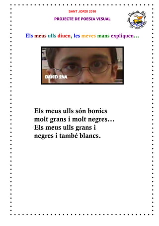 SANT JORDI 2010

            PROJECTE DE POESIA VISUAL



Els meus ulls diuen, les meves mans expliquen...




   Els meus ulls són bonics
   molt grans i molt negres...
   Els meus ulls grans i
   negres i també blancs.
 