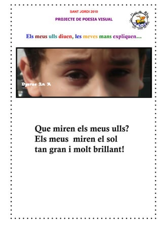 SANT JORDI 2010

            PROJECTE DE POESIA VISUAL



Els meus ulls diuen, les meves mans expliquen...




   Que miren els meus ulls?
   Els meus miren el sol
   tan gran i molt brillant!
 