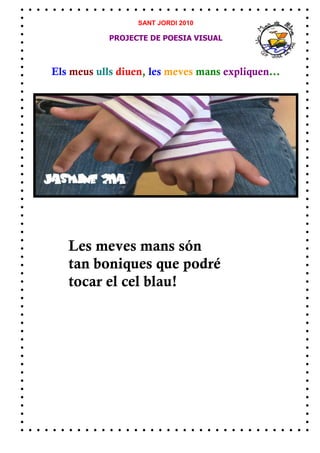 SANT JORDI 2010

            PROJECTE DE POESIA VISUAL



Els meus ulls diuen, les meves mans expliquen...




   Les meves mans són
   tan boniques que podré
   tocar el cel blau!
 