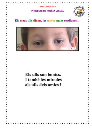 SANT JORDI 2010

            PROJECTE DE POESIA VISUAL



Els meus ulls diuen, les meves mans expliquen...




       Els ulls són bonics.
       I també les mirades
       als ulls dels amics !
 
