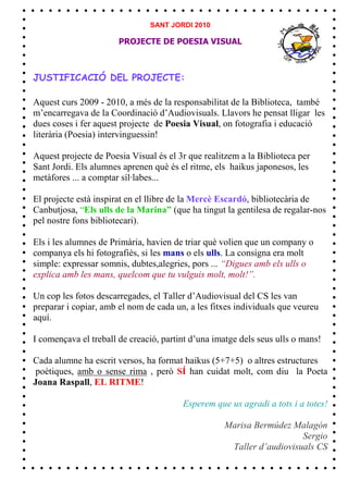SANT JORDI 2010

                       PROJECTE DE POESIA VISUAL



JUSTIFICACIÓ DEL PROJECTE:

Aquest curs 2009 - 2010, a més de la responsabilitat de la Biblioteca, també
m’encarregava de la Coordinació d’Audiovisuals. Llavors he pensat lligar les
dues coses i fer aquest projecte de Poesia Visual, on fotografia i educació
literària (Poesia) intervinguessin!

Aquest projecte de Poesia Visual és el 3r que realitzem a la Biblioteca per
Sant Jordi. Els alumnes aprenen què és el ritme, els haikus japonesos, les
metàfores ... a comptar síl·labes...

El projecte està inspirat en el llibre de la Mercè Escardó, bibliotecària de
Canbutjosa, “Els ulls de la Marina” (que ha tingut la gentilesa de regalar-nos
pel nostre fons bibliotecari).

Els i les alumnes de Primària, havien de triar què volien que un company o
companya els hi fotografiés, si les mans o els ulls. La consigna era molt
simple: expressar somnis, dubtes,alegries, pors ... “Digues amb els ulls o
explica amb les mans, quelcom que tu vulguis molt, molt!”.

Un cop les fotos descarregades, el Taller d’Audiovisual del CS les van
preparar i copiar, amb el nom de cada un, a les fitxes individuals que veureu
aquí.

I començava el treball de creació, partint d’una imatge dels seus ulls o mans!

Cada alumne ha escrit versos, ha format haikus (5+7+5) o altres estructures
poètiques, amb o sense rima , però SÍ han cuidat molt, com diu la Poeta
Joana Raspall, EL RITME!

                                        Esperem que us agradi a tots i a totes!

                                                   Marisa Bermúdez Malagón
                                                                      Sergio
                                                    Taller d’audiovisuals CS
 