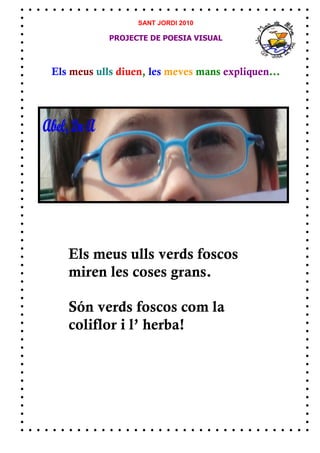 SANT JORDI 2010

            PROJECTE DE POESIA VISUAL



Els meus ulls diuen, les meves mans expliquen...




   Els meus ulls verds foscos
   miren les coses grans.

   Són verds foscos com la
   coliflor i l’ herba!
 