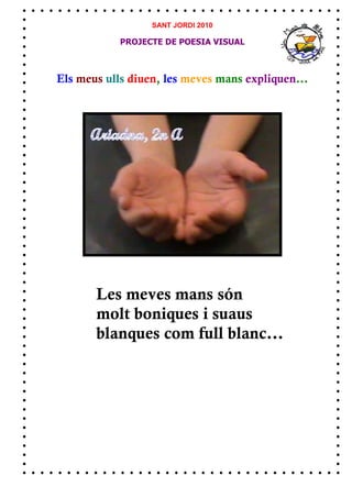 SANT JORDI 2010

            PROJECTE DE POESIA VISUAL



Els meus ulls diuen, les meves mans expliquen...




       Les meves mans són
       molt boniques i suaus
       blanques com full blanc...
 