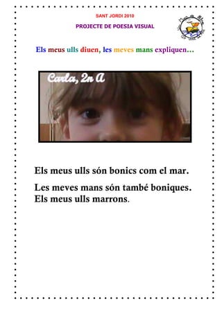SANT JORDI 2010

            PROJECTE DE POESIA VISUAL



Els meus ulls diuen, les meves mans expliquen...




Els meus ulls són bonics com el mar.
Les meves mans són també boniques.
Els meus ulls marrons.
 