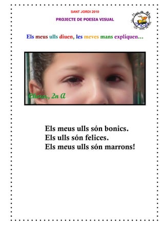 SANT JORDI 2010

            PROJECTE DE POESIA VISUAL



Els meus ulls diuen, les meves mans expliquen...




       Els meus ulls són bonics.
       Els ulls són felices.
       Els meus ulls són marrons!
 