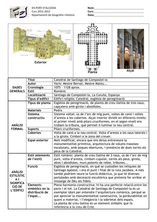 IES PORT D’ALCÚDIA                        Nom:
              Curs 2011-2012                            Curs:
              Departament de Geografia i Història       Data:




                Exterior


                                                         Planta                      Alçat

         Títol                  Catedral de Santiago de Compostel·la
         Autor                  Varis: Mestre Bernat, Mestre Mateu...
 DADES   Cronologia             1075 – 1128 aprox.
GENERALS Estil                  Romànic
         Localització           Santiago de Compostel·la, La Coruña, Espanya
         Tipus d’edifici        Edifici religiós: Catedral, església de peregrinació
         Tipus de planta        Església de peregrinació, de planta de creu llatina de tres naus,
                                capçalera amb girola i absidioles.
           Materials            Pedra
           Sistema              Sistema voltat: ús de l’arc de mig punt, voltes de canó i voltes
           constructiu          d’aresta a les cobertes. Alçat interior dividit en diferents nivells:
                                el primer nivell amb pilars cruciformes, en el segon nivell ens
 ANÀLISI                        trobam la tribuna, que permet il·luminar la nau central.
 FORMAL    Suports              Pilars cruciformes.
           Cobertes             Volta de canó a la nau central. Volta d’aresta a les naus laterals i
                                a la girola. Cimbori a la zona del creuer.
           Espai exterior       Molt modificat, encara que ens deixa entreveure la
                                monumentalitat primitiva, arquitectura de volums massisos
                                escalonats, amb poques obertures, i presència de dues torres als
                                peus de la Catedral.
           Estil (elements      Estil romànic: planta de creu llatina de 3 naus, ús de l’arc de mig
           de l’estil)          punt, volta d’aresta, cimbori cupulat, torres als peus, girola,
                                absis i absidioles, murs potents de reble, tribunes...
           Funció               Església de peregrinació, en què se custodien les relíquies de
                                Santiago Apòstol, i era el punt i final de la ruta jacobea. A més
  ANÀLISI
                                també podríem veure la funció didàctica, ja que té diverses
ESTILÍSTIC
                                portalades amb decoració escultòrica que pretenia fer arribar el
    AI
                                missatge de Déu als fidels.
SIGNIFICA
           Elements             Plena harmonia constructiva: hi ha una perfecte relació entre les
  CIÓ DE
           simbòlics en la      parts i el tot. La Catedral de Santiago de Compostel·la és un
 L’EDIFICI
           distribució de       exemplar idoni per entendre l’arquitectura romànica, perquè se
           l’espai...           pot apreciar la monumentalitat constructiva, la perdurabilitat en
                                quant a material, i l’elegància i la sobrietat dels espais.
                                La planta de creu llatina és un element simbòlic que fa
                                referència a la creu de Crist.
 