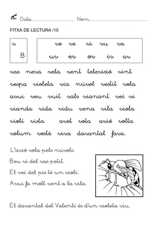 Data...................................... Nom....................................................
FITXA DE LECTURA /10
vas neva vela ventvas neva vela ventvas neva vela ventvas neva vela vent televisió vinttelevisió vinttelevisió vinttelevisió vint
vespa violeta via núvol vestit volavespa violeta via núvol vestit volavespa violeta via núvol vestit volavespa violeta via núvol vestit vola
avui veu vuit vals vianant veí viavui veu vuit vals vianant veí viavui veu vuit vals vianant veí viavui veu vuit vals vianant veí vi
vianda vida vidu vena vila violavianda vida vidu vena vila violavianda vida vidu vena vila violavianda vida vidu vena vila viola
violí vistaviolí vistaviolí vistaviolí vista avet vota avió voltaavet vota avió voltaavet vota avió voltaavet vota avió volta
volum vostè viva davantal favavolum vostè viva davantal favavolum vostè viva davantal favavolum vostè viva davantal fava....
L’avió vola pels núvols.
Beu vi del vas petit.
El veí del pis té un violí.
Avui fa molt vent a la vila.
El davantal del Valentí és d’un violeta viu.
vvvv
BBBB
vovovovo vvvveeee vvvviiii vvvvuuuu vvvvaaaa
uuuuvvvv eeeevvvv oooovvvv iiiivvvv aaaavvvv
 