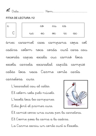 Data...................................... Nom....................................................
FITXA DE LECTURA /12
ànec caramel casa campana copa col
cadira colom roca corda curt cara cau
recorda capsa escala cuc camió boca
escola carreta escarabat capità campió
cabàs toca vaca Carme conte carta
carretera curs.
L’escarabat cau al cabàs.
El colom vola pels núvols.
L’escolà toca les campanes.
Estic fent el primer curs.
El camió corre una cursa per la carretera.
El Cosme posa la cama a la cadira.
La Carme escriu un conte curt a l’escola.
c
C
co cu ca
uc ec oc ic ac
 