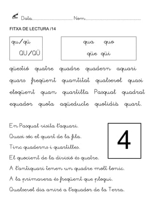 Data...................................... Nom....................................................
FITXA DE LECTURA /14
qüestió quatre quadre quadern aquari
quars freqüent quantitat qualsevol quasi
eloqüent quan quartilla Pasqual quadrat
equador quota aqüeducte quotidià quart.
En Pasqual visita l’aquari.
Quasi sóc el quart de la fila.
Tinc quaderns i quartilles.
El quocient de la divisió és quatre.
A l’antiquari tenen un quadre molt bonic.
A la primavera és freqüent que plogui.
Qualsevol dia aniré a l’equador de la Terra.
qu/qü
QU/QÜ
qua quo
qüe qüi
4
 