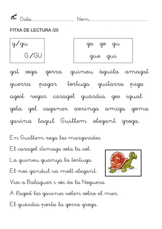 Data...................................... Nom....................................................
FITXA DE LECTURA /20
gat soga gorra guineu àguila amagat
guerra pagar tortuga guitarra piga
agost regar caragol guàrdia gos igual
gota gol caganer xeringa amiga goma
gavina bagul Guillem elegant groga.
En Guillem rega les margarides.
El caragol s’amaga sota la col.
La guineu guanya la tortuga.
El noi gandul va molt elegant.
Visc a Balaguer i sóc de la Noguera.
A l’agost les gavines volen sobre el mar.
El guàrdia porta la gorra groga.
g/gu
G/GU
ga go gu
gue gui
 