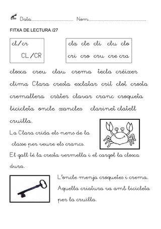 Data...................................... Nom....................................................
FITXA DE LECTURA /27
closca creu clau crema tecla créixer
clima Clara cresta esclatar crit clot crosta
cremallera cràter clavar cranc croqueta
bicicleta oncle xancles clarinet clatell
cruïlla.
La Clara crida els nens de la
classe per veure els crancs.
El gall té la cresta vermella i el cargol la closca
dura.
L’oncle menja croquetes i crema.
Aquella criatura va amb bicicleta
per la cruïlla.
cl/cr
CL/CR
cla cle cli clu clo
cri cro cru cre cra
 