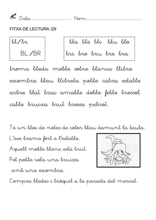 Data...................................... Nom....................................................
FITXA DE LECTURA /29
broma bleda moble sobre blanca llibre
escombra blau llibreta poble cabra estable
arbre blat braç amable doble feble bressol
cable bruixa brut brossa pebrot.
Té un bloc de notes de color blau damunt la taula.
L’ase brama fort a l’estable.
Aquell moble blanc està brut.
Pel poble vola una bruixa
amb una escombra.
Compra bledes i bròquil a la parada del mercat.
bl/br
BL/BR
bla ble bli blu blo
bri bro bru bre bra
 