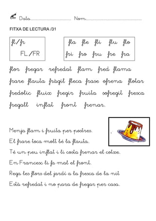 Data...................................... Nom....................................................
FITXA DE LECTURA /31
flor fregar refredat flam fred flama
frare flauta fràgil fleca frase ofrena flotar
fredolic fluix fregir fruita sofregit fresca
fregall inflat front frenar.
Menja flam i fruita per postres.
El frare toca molt bé la flauta.
Té un peu inflat i li costa frenar el cotxe.
En Francesc li fa mal el front.
Rega les flors del jardí a la fresca de la nit
Està refredat i no para de fregar per casa.
fl/fr
FL/FR
fla fle fli flu flo
fri fro fru fre fra
 
