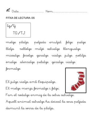 Data...................................... Nom....................................................
FITXA DE LECTURA /35
metge platja petjada enutjat fetge patge
lletja rellotge mitjó salvatge llenguatge
missatge ferotge garatge viatge jutge politja
onatge aterratge pelatge garatge viatge
formatge
El jutge viatja amb l’equipatge.
El metge menja formatge i fetge.
Fan el rodatge enmig de la selva salvatge.
Aquell animal salvatge ha deixat la seva petjada
damunt la sorra de la platja.
tg/tj
TG/TJ
 