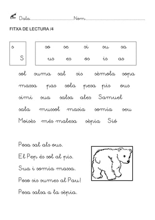 Data.........................................Nom........................................................
FITXA DE LECTURA /4
sol suma sal sis sèmola sopa
massa pas sola pesa pis ous
simi sua salsa ales Samuel
sala mussol masia somia seu
Moisès més malesa sèpia Sió
Posa sal als ous.
El Pep és sol al pis.
Sua i somia massa.
Poso sis sumes al Pau!
Posa salsa a la sèpia.
s
S
so se si su sa
us es os is as
 