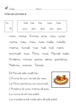Data.........................................Nom........................................................
FITXA DE LECTURA /6
nen nina Anna ona niu una
nena nou nau neu nata neula
mona ninot nas net nit nom
animal nus Mini nua Manel nota
Antoni mina pena sona pentina
Matina mana Tània.
El Manel està molt tip.
L’Anna té un ninot de neu.
La Mini pentina un animal.
L’Antoni té una mona al peu.
La nina té el nas petit.
Les neules amb nata són al pot petit.
n
N
no ne ni nu na
un en on in an
 