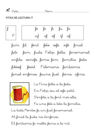 Data.........................................Nom........................................................
FITXA DE LECTURA /7
fum fil font foto sofà sifó final
fals fam fusta Felip falta fenomenal
enfila sanefa fama fam família festa
filòsof fòssil Filomena fantasma
fanal enfonsa fauna fuet feina afina.
La Fina falta a la festa.
En Felip seu al sofà petit.
S’enfila a la font més alta.
Fa una foto a tota la família.
La tieta Montse fa un fuet fenomenal.
Al final la fusta no s’enfonsa.
El fantasma fa molta feina a la nit.
f
F
fo fe fi fu fa
uf ef of if af
 