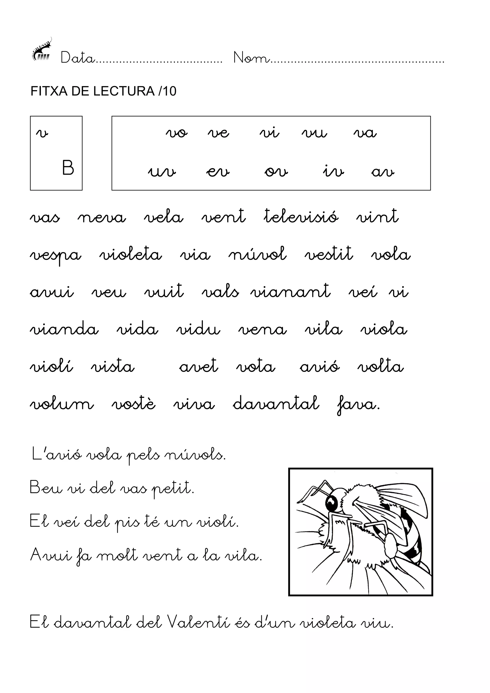 Data...................................... Nom....................................................
FITXA DE LECTURA /10

v

vo

vas

neva

vespa
avui

ev

ov

vela

vent

televisió

violeta
veu

vianda
violí

vi

uv

B

ve

vuit

vida

vista

volum

via

vostè

núvol

vu

va

iv

vint

vestit

vals vianant

vidu

vena

avet

vota

viva

av

vola

veí vi

vila

viola

avió

volta

davantal

fava.
fava.

L’avió vola pels núvols.
Beu vi del vas petit.
El veí del pis té un violí.
Avui fa molt vent a la vila.

El davantal del Valentí és d’un violeta viu.

 