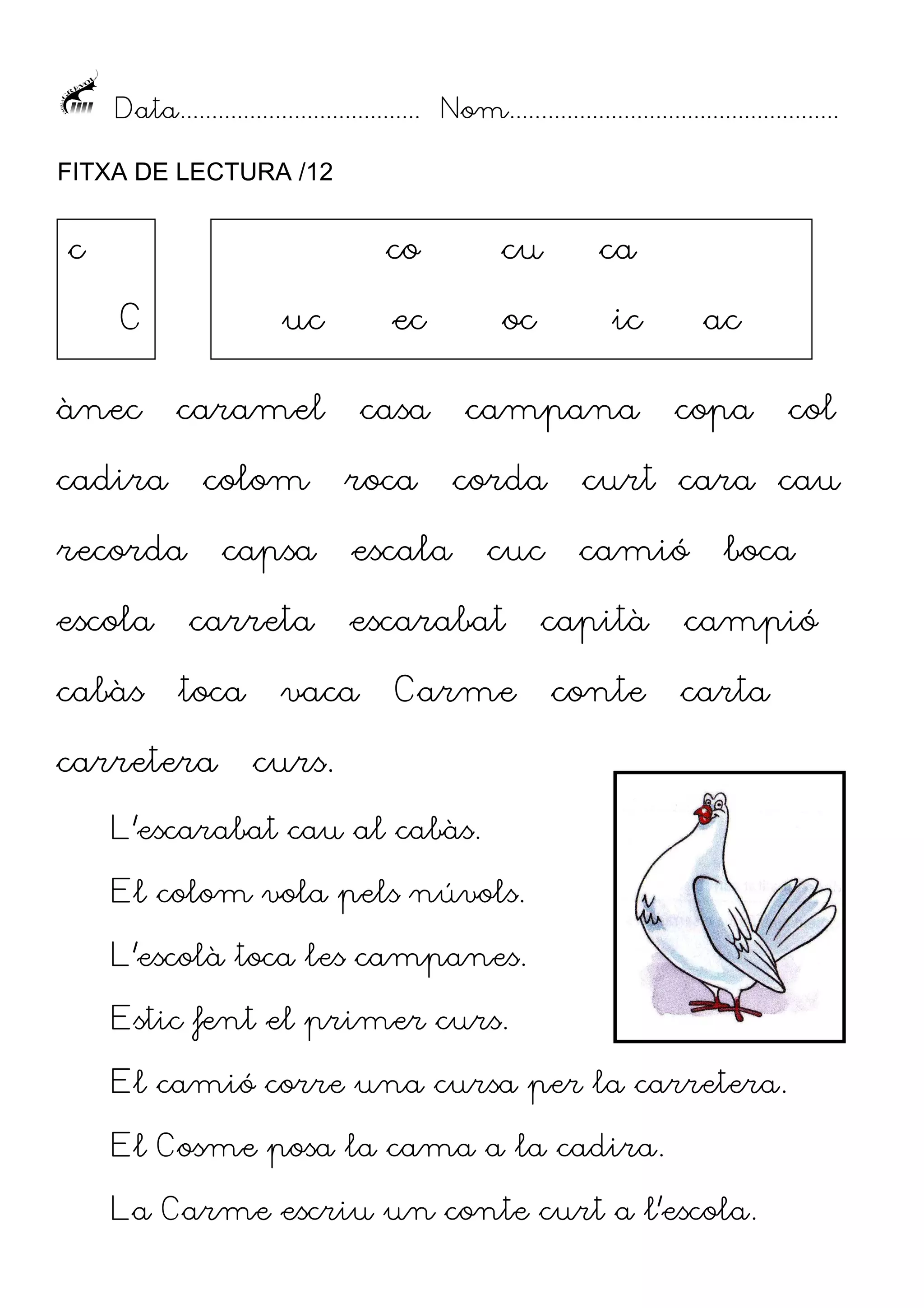Data...................................... Nom....................................................
FITXA DE LECTURA /12

c

co

cu

ca

oc

ic

C

uc

ec

ànec

caramel

casa

cadira

colom

recorda
escola
cabàs

capsa
carreta

toca

carretera

roca

campana
corda

escala

cuc

escarabat

vaca

Carme

ac
copa

col

curt cara cau
camió

capità
conte

boca

campió
carta

curs.

L’escarabat cau al cabàs.
El colom vola pels núvols.
L’escolà toca les campanes.
Estic fent el primer curs.
El camió corre una cursa per la carretera.
El Cosme posa la cama a la cadira.
La Carme escriu un conte curt a l’escola.

 