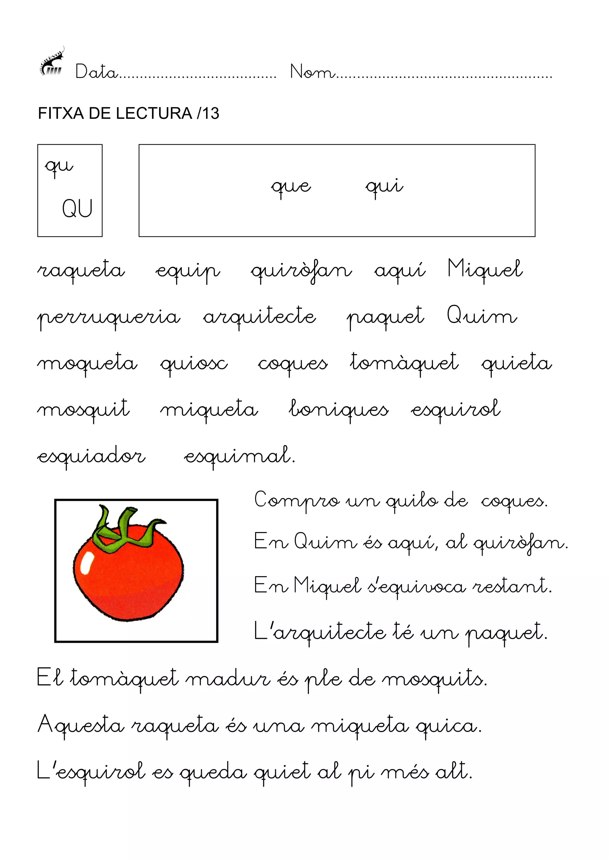 Data...................................... Nom....................................................
FITXA DE LECTURA /13

qu

que

QU
raqueta

equip

perruqueria

quiròfan

arquitecte

moqueta

quiosc

mosquit

miqueta

esquiador

qui

coques

aquí

Miquel

paquet

Quim

tomàquet

boniques

quieta

esquirol

esquimal.
Compro un quilo de coques.
En Quim és aquí, al quiròfan.
En Miquel s’equivoca restant.

L’arquitecte té un paquet.
El tomàquet madur és ple de mosquits.
Aquesta raqueta és una miqueta quica.
L’esquirol es queda quiet al pi més alt.

 