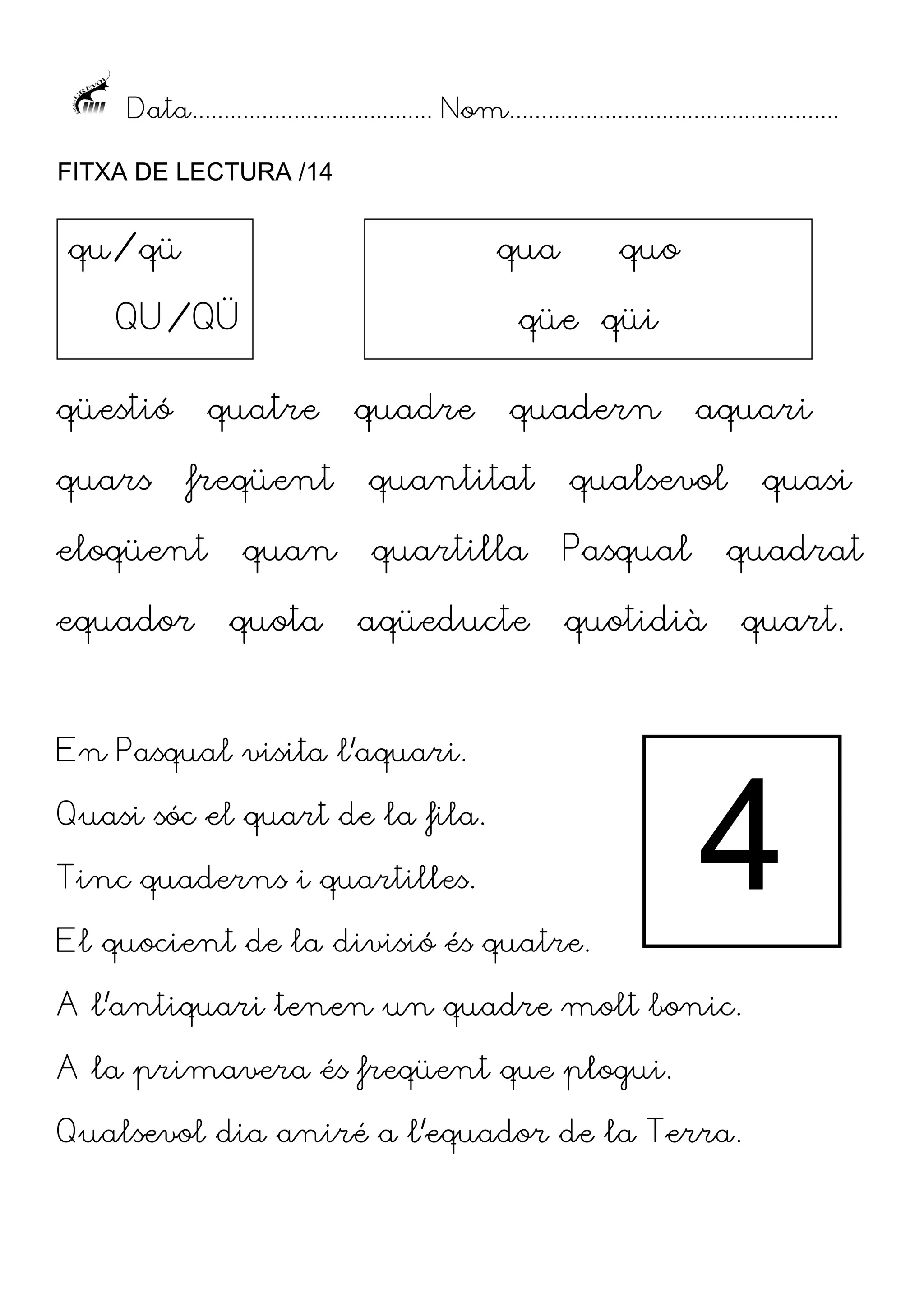 Data...................................... Nom....................................................
FITXA DE LECTURA /14

qu/qü

qua

QU/QÜ
qüestió
quars

qüe qüi

quatre
freqüent

eloqüent
equador

quo

quan
quota

quadre

quadern

aquari

quantitat

qualsevol

quasi

quartilla

Pasqual

quadrat

aqüeducte

quotidià

quart.

En Pasqual visita l’aquari.
Quasi sóc el quart de la fila.
Tinc quaderns i quartilles.

4

El quocient de la divisió és quatre.
A l’antiquari tenen un quadre molt bonic.
A la primavera és freqüent que plogui.
Qualsevol dia aniré a l’equador de la Terra.

 
